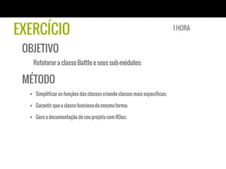 EXERCÍCIO
OBJETIVO
Refatorar a classe Battle e seus sub-módulos;
MÉTODO
§  Simplificar as funções das classes criando classes mais específicas;
§  Garantir que a classe funciona da mesma forma;
§  Gere a documentação do seu projeto com RDoc;
1 HORA
 