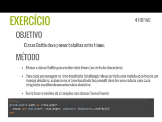 EXERCÍCIO
OBJETIVO
Classe Battle deve prover batalhas entre times;
MÉTODO
§  Alterar a classe Battle para receber dois times (ao invés de characters);
§  Para cada personagem no time desafiante (challenger) deve ser feita uma rodada escolhendo um
inimigo aleatório, assim como, o time desafiado (opponent) deve ter uma rodada para cada
integrante escolhendo um adversário aleatório;
§  Tente fazer o mínimo de alterações nas classes Turn e Round;
4 HORAS
#	
  Dica	
  
@challengers.each	
  do	
  |challenger|	
  
	
  	
  Round.new	
  challenger:	
  challenger,	
  opponent:	
  @opponents.shuffle[0]	
  
end	
  
 