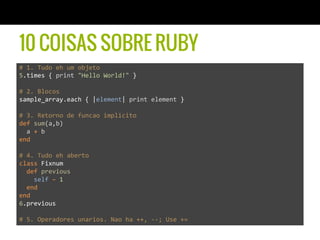 10 COISAS SOBRE RUBY
#	
  1.	
  Tudo	
  eh	
  um	
  objeto	
  
5.times	
  {	
  print	
  "Hello	
  World!"	
  }	
  
	
  
#	
  2.	
  Blocos	
  	
  
sample_array.each	
  {	
  |element|	
  print	
  element	
  }	
  
	
  
#	
  3.	
  Retorno	
  de	
  funcao	
  implicito	
  	
  
def	
  sum(a,b)	
  
	
  	
  a	
  +	
  b	
  
end	
  
	
  
#	
  4.	
  Tudo	
  eh	
  aberto	
  	
  
class	
  Fixnum	
  
	
  	
  def	
  previous	
  
	
  	
  	
  	
  self	
  –	
  1	
  
	
  	
  end	
  
end	
  
6.previous	
  
	
  	
  
#	
  5.	
  Operadores	
  unarios.	
  Nao	
  ha	
  ++,	
  -­‐-­‐;	
  Use	
  +=	
  
 