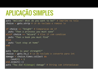 APLICAÇÃO SIMPLES
puts	
  "Welcome!	
  What	
  do	
  you	
  want	
  to	
  be?"	
  #	
  Imprime	
  na	
  tela	
  
choice	
  =	
  gets.strip	
  #	
  Lê	
  do	
  teclado	
  e	
  remove	
  n	
  
	
  
if	
  choice	
  ==	
  "Knight"	
  #	
  Comparacao	
  em	
  if	
  
	
  	
  puts	
  "Then	
  a	
  princess	
  you	
  must	
  save"	
  
elsif	
  choice	
  ==	
  "Wizard"	
  #	
  Else	
  if	
  com	
  condicao	
  
	
  	
  puts	
  "Then	
  a	
  book	
  you	
  must	
  find"	
  
else	
  
	
  	
  puts	
  "Just	
  stay	
  at	
  home"	
  
end	
  
	
  
puts	
  "What	
  is	
  your	
  strength?"	
  	
  
choice	
  =	
  gets.to_i	
  #	
  Le	
  do	
  teclado	
  e	
  converte	
  para	
  int	
  
damage	
  =	
  choice.times.collect	
  do	
  
	
  rand(6)	
  +	
  1	
  
end.inject(:+)	
  
puts	
  "You	
  did	
  #{damage}	
  damage"	
  #	
  String	
  com	
  interpolacao	
  	
  
	
  
	
  
 