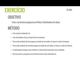 EXERCÍCIO
OBJETIVO
Criar o primeiro programa em Ruby: Calculadora de dano.
MÉTODO
§  Crie arquivo calculator.rb;
§  Leia do teclado a força e depois leia a armadura;
§  Para cada unidade de força jogue um dado de seis lados. A soma é o valor de ataque;
§  Para cada unidade de armadura jogue um dado de seis lados. A soma é o valor de defesa;
§  A subtração do ataque com a defesa é o dano total. Apresente este resultado;
§  Para executar o programa no terminal execute ruby calculator.rb
15 MIN
 