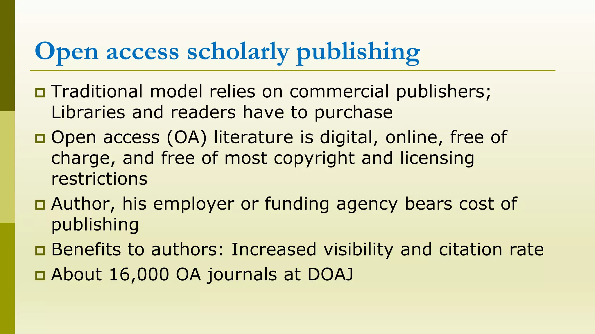 Open access scholarly publishing
Traditional model relies on commercial publishers;
Libraries and readers have to purchase
Open access (OA) literature is digital, online, free of
charge, and free of most copyright and licensing
restrictions
Author, his employer or funding agency bears cost of
publishing
Benefits to authors: Increased visibility and citation rate
About 16,000 OA journals at DOAJ