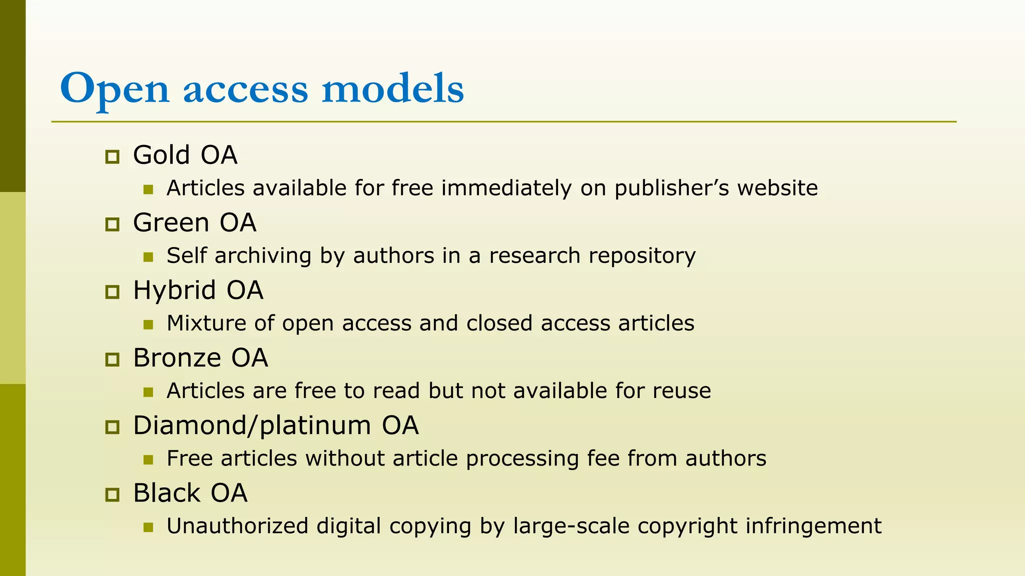 Open access models
Gold OA
Articles available for free immediately on publisher’s website
Green OA
Self archiving by authors in a research repository
Hybrid OA
Mixture of open access and closed access articles
Bronze OA
Articles are free to read but not available for reuse
Diamond/platinum OA
Free articles without article processing fee from authors
Black OA
Unauthorized digital copying by large-scale copyright infringement