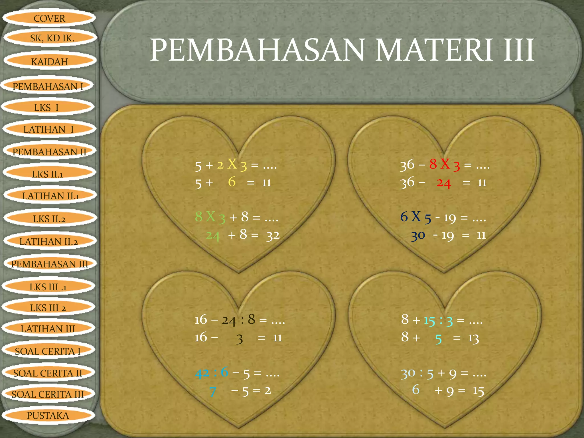 COVER

   SK, KD IK.

   KAIDAH         PEMBAHASAN MATERI III
PEMBAHASAN I

    LKS I

  LATIHAN I

PEMBAHASAN II
                    5 + 2 X 3 = ....     36 – 8 X 3 = ....
    LKS II.1
                    5 + 6 = 11           36 – 24 = 11
  LATIHAN II.1

    LKS II.2        8 X 3 + 8 = ....     6 X 5 - 19 = ....
 LATIHAN II.2
                      24 + 8 = 32          30 - 19 = 11
PEMBAHASAN III

   LKS III .1

   LKS III 2
                    16 – 24 : 8 = ....   8 + 15 : 3 = ....
 LATIHAN III
                    16 – 3 = 11          8 + 5 = 13
SOAL CERITA I

SOAL CERITA II      42 : 6 – 5 = ....    30 : 5 + 9 = ....
SOAL CERITA III       7 –5=2               6 + 9 = 15
   PUSTAKA
 