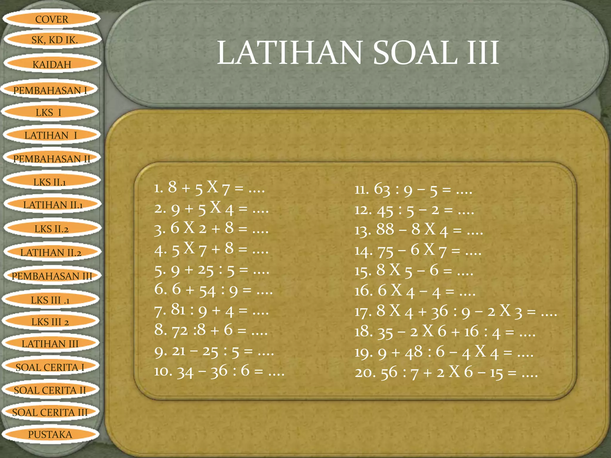 COVER

   SK, KD IK.

   KAIDAH                   LATIHAN SOAL III
PEMBAHASAN I

    LKS I

  LATIHAN I

PEMBAHASAN II

    LKS II.1
                  1. 8 + 5 X 7 = ....      11. 63 : 9 – 5 = ....
  LATIHAN II.1    2. 9 + 5 X 4 = ....      12. 45 : 5 – 2 = ....
    LKS II.2      3. 6 X 2 + 8 = ....      13. 88 – 8 X 4 = ....
 LATIHAN II.2     4. 5 X 7 + 8 = ....      14. 75 – 6 X 7 = ....
PEMBAHASAN III
                  5. 9 + 25 : 5 = ....     15. 8 X 5 – 6 = ....
                  6. 6 + 54 : 9 = ....     16. 6 X 4 – 4 = ....
   LKS III .1
                  7. 81 : 9 + 4 = ....     17. 8 X 4 + 36 : 9 – 2 X 3 = ....
   LKS III 2
                  8. 72 :8 + 6 = ....      18. 35 – 2 X 6 + 16 : 4 = ....
 LATIHAN III
                  9. 21 – 25 : 5 = ....    19. 9 + 48 : 6 – 4 X 4 = ....
SOAL CERITA I     10. 34 – 36 : 6 = ....   20. 56 : 7 + 2 X 6 – 15 = ....
SOAL CERITA II

SOAL CERITA III

   PUSTAKA
 