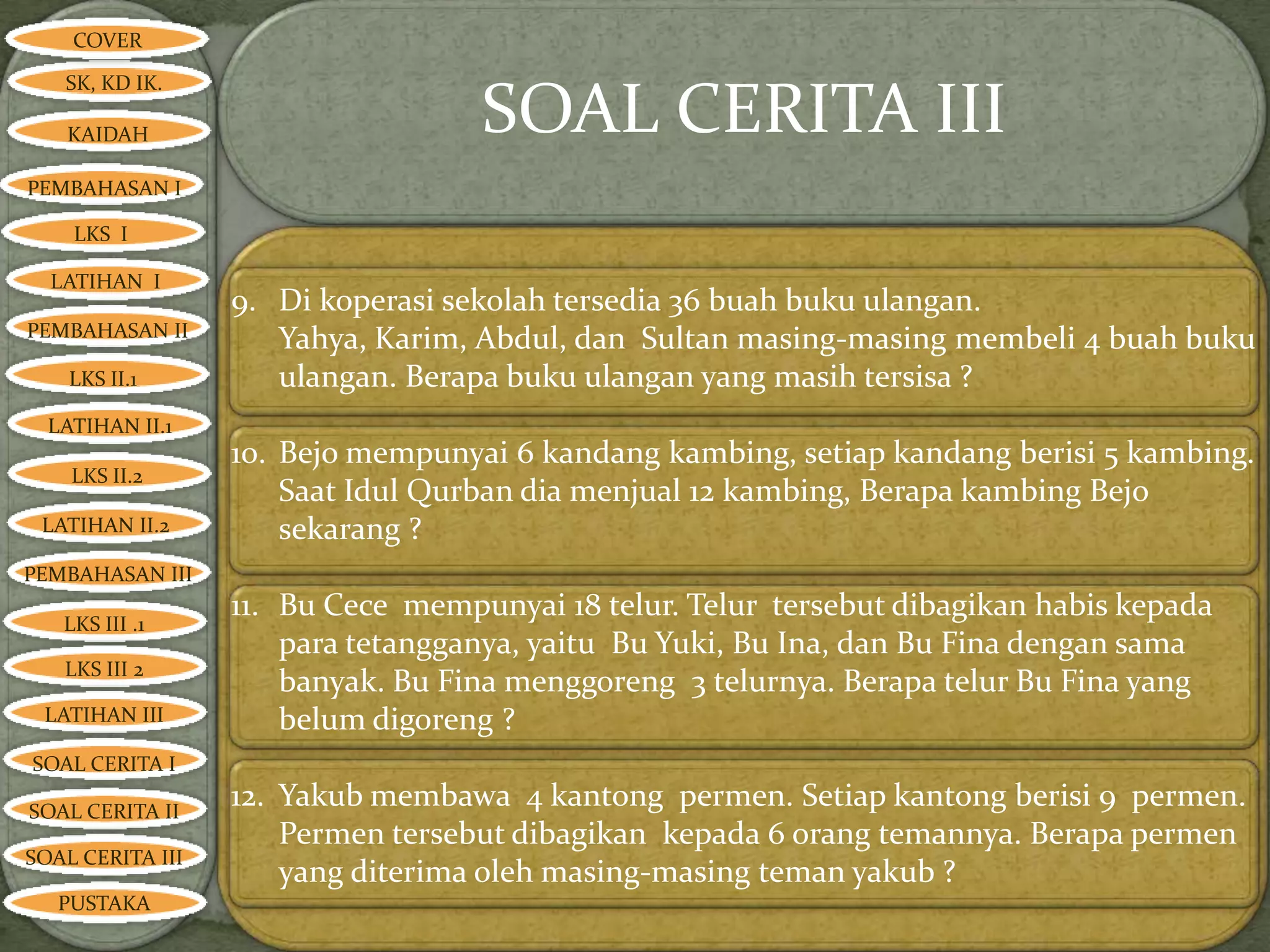 COVER

   SK, KD IK.

   KAIDAH                          SOAL CERITA III
PEMBAHASAN I

    LKS I

  LATIHAN I
                  9. Di koperasi sekolah tersedia 36 buah buku ulangan.
PEMBAHASAN II
                     Yahya, Karim, Abdul, dan Sultan masing-masing membeli 4 buah buku
    LKS II.1         ulangan. Berapa buku ulangan yang masih tersisa ?
  LATIHAN II.1
                  10. Bejo mempunyai 6 kandang kambing, setiap kandang berisi 5 kambing.
    LKS II.2
                      Saat Idul Qurban dia menjual 12 kambing, Berapa kambing Bejo
 LATIHAN II.2         sekarang ?
PEMBAHASAN III

   LKS III .1
                  11. Bu Cece mempunyai 18 telur. Telur tersebut dibagikan habis kepada
                      para tetangganya, yaitu Bu Yuki, Bu Ina, dan Bu Fina dengan sama
   LKS III 2
                      banyak. Bu Fina menggoreng 3 telurnya. Berapa telur Bu Fina yang
 LATIHAN III          belum digoreng ?
SOAL CERITA I

SOAL CERITA II
                  12. Yakub membawa 4 kantong permen. Setiap kantong berisi 9 permen.
                      Permen tersebut dibagikan kepada 6 orang temannya. Berapa permen
SOAL CERITA III
                      yang diterima oleh masing-masing teman yakub ?
   PUSTAKA
 