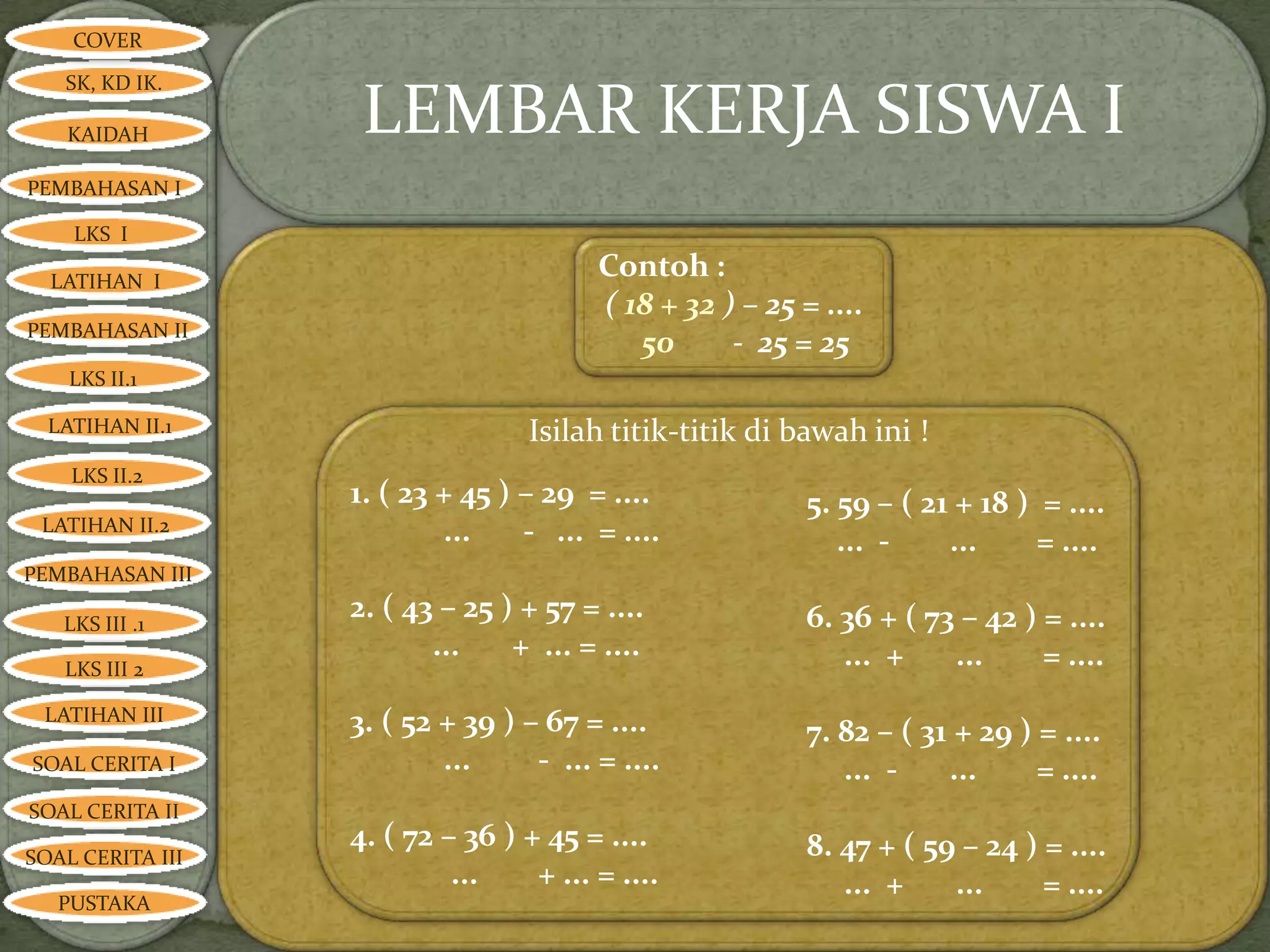 COVER

   SK, KD IK.

   KAIDAH          LEMBAR KERJA SISWA I
PEMBAHASAN I

    LKS I

  LATIHAN I
                                        Contoh :
                                        ( 18 + 32 ) – 25 = ....
PEMBAHASAN II
                                           50      - 25 = 25
    LKS II.1

  LATIHAN II.1                    Isilah titik-titik di bawah ini !
    LKS II.2
                  1. ( 23 + 45 ) – 29 = ....              5. 59 – ( 21 + 18 ) = ....
 LATIHAN II.2             ...    - ... = ....                ... -    ...     = ....
PEMBAHASAN III

   LKS III .1
                  2. ( 43 – 25 ) + 57 = ....              6. 36 + ( 73 – 42 ) = ....
                         ...    + ... = ....                 ... +    ...     = ....
   LKS III 2

 LATIHAN III      3. ( 52 + 39 ) – 67 = ....              7. 82 – ( 31 + 29 ) = ....
SOAL CERITA I             ...     - ... = ....               ... -    ...     = ....
SOAL CERITA II
                  4. ( 72 – 36 ) + 45 = ....              8. 47 + ( 59 – 24 ) = ....
SOAL CERITA III
                           ...    + ... = ....               ... +    ...     = ....
   PUSTAKA
 
