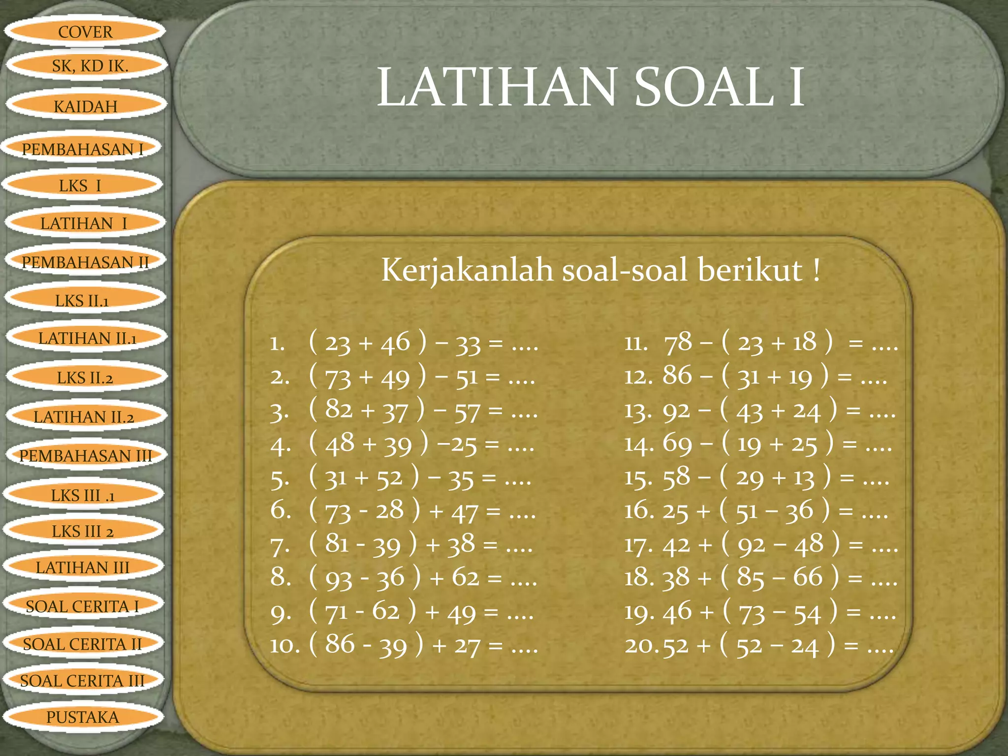 COVER

   SK, KD IK.

   KAIDAH                   LATIHAN SOAL I
PEMBAHASAN I

    LKS I

  LATIHAN I

PEMBAHASAN II
                             Kerjakanlah soal-soal berikut !
    LKS II.1

  LATIHAN II.1    1. ( 23 + 46 ) – 33 = ....    11. 78 – ( 23 + 18 ) = ....
    LKS II.2      2. ( 73 + 49 ) – 51 = ....    12. 86 – ( 31 + 19 ) = ....
 LATIHAN II.2     3. ( 82 + 37 ) – 57 = ....    13. 92 – ( 43 + 24 ) = ....
PEMBAHASAN III
                  4. ( 48 + 39 ) –25 = ....     14. 69 – ( 19 + 25 ) = ....
                  5. ( 31 + 52 ) – 35 = ....    15. 58 – ( 29 + 13 ) = ....
   LKS III .1
                  6. ( 73 - 28 ) + 47 = ....    16. 25 + ( 51 – 36 ) = ....
   LKS III 2
                  7. ( 81 - 39 ) + 38 = ....    17. 42 + ( 92 – 48 ) = ....
 LATIHAN III
                  8. ( 93 - 36 ) + 62 = ....    18. 38 + ( 85 – 66 ) = ....
SOAL CERITA I     9. ( 71 - 62 ) + 49 = ....    19. 46 + ( 73 – 54 ) = ....
SOAL CERITA II    10. ( 86 - 39 ) + 27 = ....   20.52 + ( 52 – 24 ) = ....
SOAL CERITA III

   PUSTAKA
 