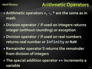 Arithmetic Operators
 Arithmetic operators +, -, * are the same as in
math
 Division operator / if used on integers returns
integer (without rounding) or exception
 Division operator / if used on real numbers
returns real number or Infinity or NaN
 Remainder operator % returns the remainder
from division of integers
 The special addition operator ++ increments a
variable 11
 