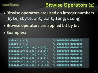 Bitwise Operators (2)
 Bitwise operators are used on integer numbers
(byte, sbyte, int, uint, long, ulong)
 Bitwise operators are applied bit by bit
 Examples:
22
ushort a = 3; // 00000000 00000011
ushort b = 5; // 00000000 00000101
Console.WriteLine( a | b); // 00000000 00000111
Console.WriteLine( a & b); // 00000000 00000001
Console.WriteLine( a ^ b); // 00000000 00000110
Console.WriteLine(~a & b); // 00000000 00000100
Console.WriteLine( a << 1); // 00000000 00000110
Console.WriteLine( a >> 1); // 00000000 00000001
 