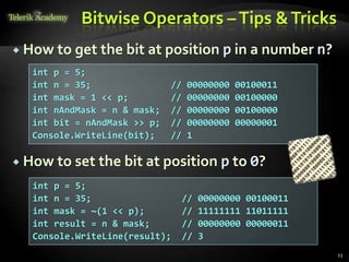 Bitwise Operators –Tips &Tricks
 How to get the bit at position p in a number n?
 How to set the bit at position p to 0?
23
int p = 5;
int n = 35; // 00000000 00100011
int mask = 1 << p; // 00000000 00100000
int nAndMask = n & mask; // 00000000 00100000
int bit = nAndMask >> p; // 00000000 00000001
Console.WriteLine(bit); // 1
int p = 5;
int n = 35; // 00000000 00100011
int mask = ~(1 << p); // 11111111 11011111
int result = n & mask; // 00000000 00000011
Console.WriteLine(result); // 3
 