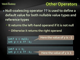 Other Operators
 Null-coalescing operator ?? is used to define a
default value for both nullable value types and
reference types
 It returns the left-hand operand if it is not null
 Otherwise it returns the right operand
34
int? x = null;
int y = x ?? -1;
int? x = 1;
int y = x ?? -1;
Here the value of y is -1
Here the value of y is 1
 