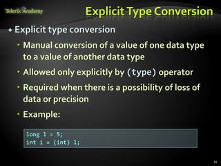 ExplicitType Conversion
 Explicit type conversion
 Manual conversion of a value of one data type
to a value of another data type
 Allowed only explicitly by (type) operator
 Required when there is a possibility of loss of
data or precision
 Example:
39
long l = 5;
int i = (int) l;
 