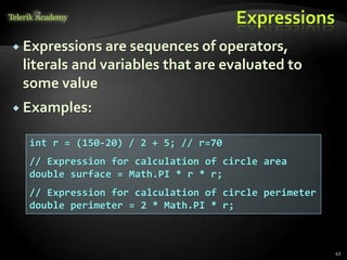 Expressions
 Expressions are sequences of operators,
literals and variables that are evaluated to
some value
 Examples:
43
int r = (150-20) / 2 + 5; // r=70
// Expression for calculation of circle area
double surface = Math.PI * r * r;
// Expression for calculation of circle perimeter
double perimeter = 2 * Math.PI * r;
 