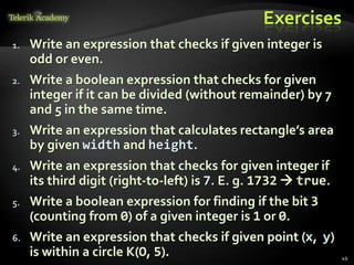 Exercises
1. Write an expression that checks if given integer is
odd or even.
2. Write a boolean expression that checks for given
integer if it can be divided (without remainder) by 7
and 5 in the same time.
3. Write an expression that calculates rectangle’s area
by given width and height.
4. Write an expression that checks for given integer if
its third digit (right-to-left) is 7. E. g. 1732  true.
5. Write a boolean expression for finding if the bit 3
(counting from 0) of a given integer is 1 or 0.
6. Write an expression that checks if given point (x, y)
is within a circle K(O, 5). 49
 