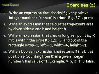 Exercises (2)
7. Write an expression that checks if given positive
integer number n (n ≤ 100) is prime. E.g. 37 is prime.
8. Write an expression that calculates trapezoid's area
by given sides a and b and height h.
9. Write an expression that checks for given point (x, y)
if it is within the circle K( (1,1), 3) and out of the
rectangle R(top=1, left=-1, width=6, height=2).
10. Write a boolean expression that returns if the bit at
position p (counting from 0) in a given integer
number v has value of 1. Example: v=5; p=1  false.
50
 