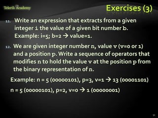 Exercises (3)
11. Write an expression that extracts from a given
integer i the value of a given bit number b.
Example: i=5; b=2  value=1.
12. We are given integer number n, value v (v=0 or 1)
and a position p.Write a sequence of operators that
modifies n to hold the value v at the position p from
the binary representation of n.
Example: n = 5 (00000101), p=3, v=1  13 (00001101)
n = 5 (00000101), p=2, v=0  1 (00000001)
51
 