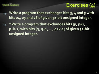Exercises (4)
13. Write a program that exchanges bits 3, 4 and 5 with
bits 24, 25 and 26 of given 32-bit unsigned integer.
14. *Write a program that exchanges bits {p, p+1, …,
p+k-1) with bits {q, q+1, …, q+k-1} of given 32-bit
unsigned integer.
52
 