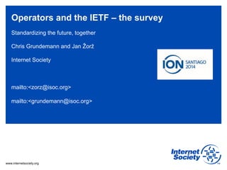 Operators and the IETF – the survey 
Standardizing the future, together 
Chris Grundemann and Jan Žorž 
Internet Society 
mailto:<zorz@isoc.org> 
mailto:<grundemann@isoc.org> 
www.internetsociety.org 
 