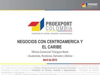 NEGOCIOS CON CENTROAMERICA Y
           EL CARIBE
        Oficina Comercial Triángulo Norte
    - Guatemala, Honduras, Salvador y Belice -
                  Abril de 2013
 