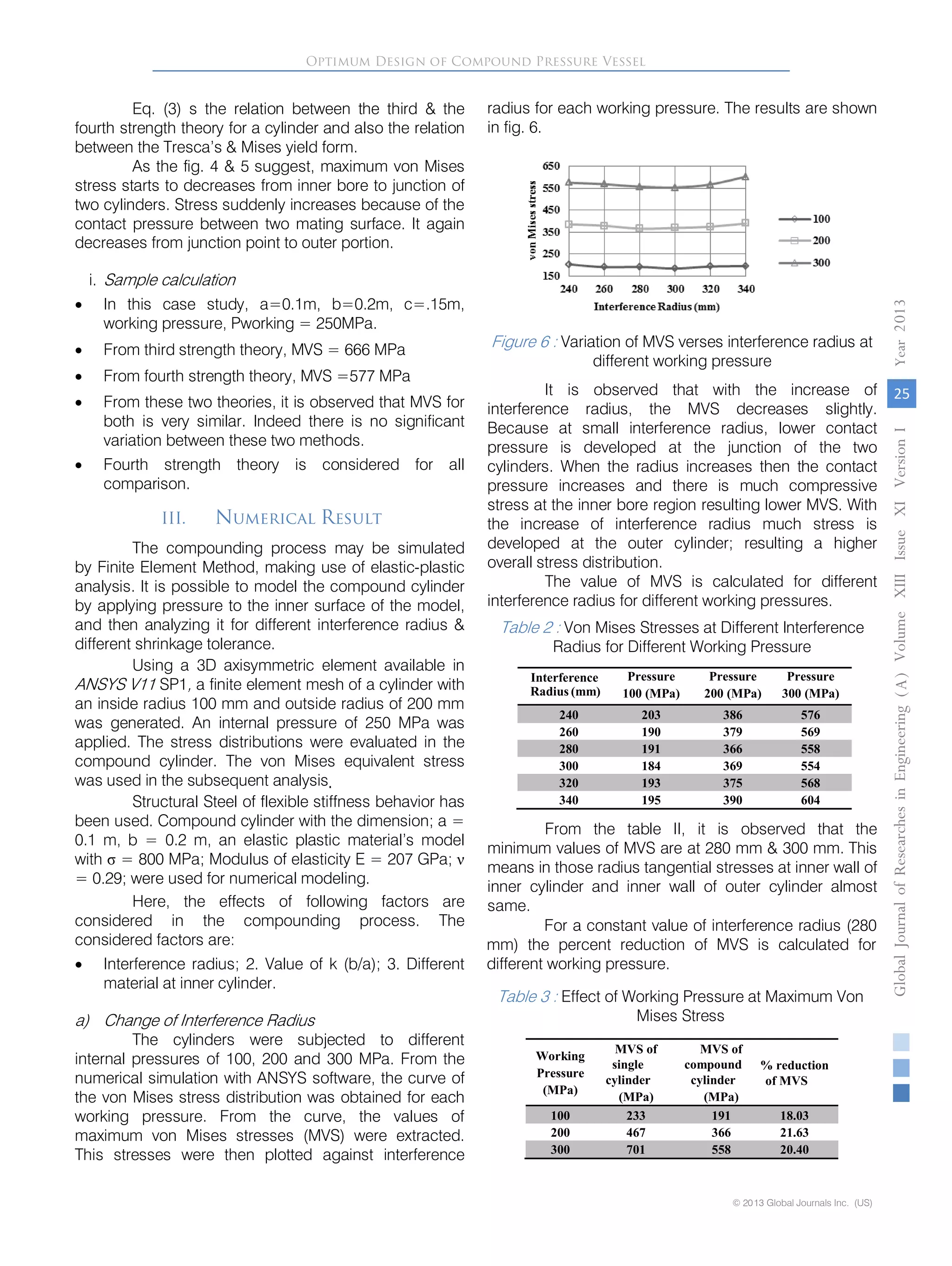 Eq. (3) s the relation between the third & the
fourth strength theory for a cylinder and also the relation
between the Tresca’s & Mises yield form.
As the fig. 4 & 5 suggest, maximum von Mises
stress starts to decreases from inner bore to junction of
two cylinders. Stress suddenly increases because of the
contact pressure between two mating surface. It again
decreases from junction point to outer portion.
i. Sample calculation
• In this case study, a=0.1m, b=0.2m, c=.15m,
working pressure, Pworking = 250MPa.
• From third strength theory, MVS = 666 MPa
• From fourth strength theory, MVS =577 MPa
• From these two theories, it is observed that MVS for
both is very similar. Indeed there is no significant
variation between these two methods.
• Fourth strength theory is considered for all
comparison.
III. Numerical Result
The compounding process may be simulated
by Finite Element Method, making use of elastic-plastic
analysis. It is possible to model the compound cylinder
by applying pressure to the inner surface of the model,
and then analyzing it for different interference radius &
different shrinkage tolerance.
Using a 3D axisymmetric element available in
ANSYS V11 SP1, a finite element mesh of a cylinder with
an inside radius 100 mm and outside radius of 200 mm
was generated. An internal pressure of 250 MPa was
applied. The stress distributions were evaluated in the
compound cylinder. The von Mises equivalent stress
was used in the subsequent analysis.
Structural Steel of flexible stiffness behavior has
been used. Compound cylinder with the dimension; a =
0.1 m, b = 0.2 m, an elastic plastic material’s model
with σ = 800 MPa; Modulus of elasticity E = 207 GPa; ν
= 0.29; were used for numerical modeling.
Here, the effects of following factors are
considered in the compounding process. The
considered factors are:
• Interference radius; 2. Value of k (b/a); 3. Different
material at inner cylinder.
a) Change of Interference Radius
The cylinders were subjected to different
internal pressures of 100, 200 and 300 MPa. From the
numerical simulation with ANSYS software, the curve of
the von Mises stress distribution was obtained for each
working pressure. From the curve, the values of
maximum von Mises stresses (MVS) were extracted.
This stresses were then plotted against interference
radius for each working pressure. The results are shown
in fig. 6.
Figure 6 : Variation of MVS verses interference radius at
different working pressure
It is observed that with the increase of
interference radius, the MVS decreases slightly.
Because at small interference radius, lower contact
pressure is developed at the junction of the two
cylinders. When the radius increases then the contact
pressure increases and there is much compressive
stress at the inner bore region resulting lower MVS. With
the increase of interference radius much stress is
developed at the outer cylinder; resulting a higher
overall stress distribution.
The value of MVS is calculated for different
interference radius for different working pressures.
Table 2 : Von Mises Stresses at Different Interference
Radius for Different Working Pressure
From the table II, it is observed that the
minimum values of MVS are at 280 mm & 300 mm. This
means in those radius tangential stresses at inner wall of
inner cylinder and inner wall of outer cylinder almost
same.
Optimum Design of Compound Pressure Vessel
GlobalJournalofResearchesinEngineering()A
© 2013 Global Journals Inc. (US)
Vol
25
Year0132
Interference
Radius (mm)
Pressure
100 (MPa)
Pressure
200 (MPa)
Pressure
300 (MPa)
240 203 386 576
260 190 379 569
280 191 366 558
300 184 369 554
320 193 375 568
340 195 390 604
For a constant value of interference radius (280
mm) the percent reduction of MVS is calculated for
different working pressure.
Table 3 : Effect of Working Pressure at Maximum Von
Mises Stress
Working
Pressure
(MPa)
MVS of
single
cylinder
(MPa)
MVS of
compound
cylinder
(MPa)
% reduction
of MVS
100 233 191 18.03
200 467 366 21.63
300 701 558 20.40
umeXIIIIssueXIVersionI
 