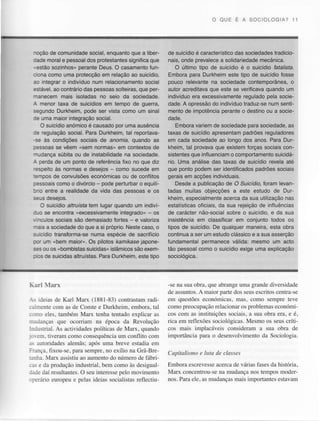 O OUE E A SOC OLOG A? 11

que a libernoçãode comunidade
social,enquanto
dade moral e pessoaldos protestantes
significaque
.,estãosozinhos" perante Deus. O casamentofunciona como uma protecçãoem relação ao suicídio,
ao integrar indivíduo
o
num relacionamento
social
estável,ao contráriodas pessoassolteiras,que perrranecem mais isoladas no seio da sociedade.
A menor taxa de suicídiosem tempo de guerra,
pode ser vista como um sinal
segundoDurkheim,
le uma maior integraçãosocial.
O suicídio
anomico causadopor uma ausència
é
Je regulação social. Para Durkheim,tãl reportavasociais de aromrâ, quando as
-se às condiçÕes
Sessoas vêem "sem normas' em contextos
se
de
na
"rudançasúbitaou de instabilidade sociedade.
À peÍda de um ponto de reÍerênciaiixo no que diz
'espeito às normas e desejos - como sucede em
:emposde convulsões
económicas de conÍlìtos
ou
sessoais
como o divórcio pode perturbar equilÊ
o
Jrio entre a realidadeda vida das pessoase os
:eus deselos.
O suicídio altruísta lem lugar quando um indivi
:Jo se encontra (excessivâmenteintegrado" - os
.,nculossociaissão demasiado
fortes- e valorizâ
"lais a sociedade que a si próprio.
do
Nestecaso,o
,<!icídio
transforma-se
numa esDécie sacriÍício
de
3or um "bem maior". Os pilotos kamlkasejaponesesou os "bombistas
suicidas"
islámicos exemsão
3 cs de suicidas
ParaDurkheim.
altruístas.
este tiDo

de suicídioé característico
das sociedadestradicionais.onde orevalece solidariedade
a
mecânica.
O último tiDo de suicídio é o suicídio ÍaÍallsfa.
Embora oara Durkheim este tioo de suicídio Íosse
pouco relevante na sociedade contemporânea,o
autor acreditavaque este se veriÍicavaquando um
pela socieindivíduo
regulado
era excessivamente
traduz-se
num sentidade.A opressão indivíduo
do
mento de imDotència
Deranteo destino ou a socieoaoe.
Emboravariem de sociedâdepârâ sociedade,as
taxas de suicídio apresentampadrões reguladores
em cada sociedade longo dos anos. Para Durao
kheim, tal provavaque existem forças sociais consistentes
oue influenciam comDortamento
o
suicidário. Uma análise das taxas de suicídio revela até
que ponto podem ser identificadospadróes sociais
geraisem acçõesindividuais.
Desde a publicaçãode O Suicídio,Íoram levantadas muitas objecçõesa este estudo de Durkheim,especialmente
acercada sua utilização
nas
oÍiciais, sua rejeiçãode inÍluências
da
estatísticas
de carácternão-social
sobre o suicídio,e da sua
insistênciaem classiÍicarem conjunto todos os
tipos de suicídio. qualquermaneira,esta obra
De
continua ser um estudoclássico a sua asserção
a
e
fundamentalpermaneceválida: mesmo um acto
táo pessoalcomo o suicídioexige uma explicação
sociológica.

unìagrandediversidadc
-se na suaobriì.quc abrangc
.lc l..untos. A ntlrr('r'pitr'te .uu. c(rito5 centril.c
dos
cnì questões
cconón'ìicas.
ìras. cor]]o sempÍe tcre
i- .J.ias de Klll Mar (188i lì3) contrastam
radi
conìopreocLlpaçiio
reÌacior]ar pfoblemas
os
econ(irÌìi
,..:ìl.nÌe conì as dc Comte e Durkheirn,
cmbora.lal
sociais, sua obra erl, c é,
a
. :--.o
eles.tarnbón Marx tenh!Ìtentadoexplicar as cos com as instìtuições
sociológicas.
Mesno os seuscríti,..ianças
cÌue ocoriian] na épociì da Revolução rica em rcïlexircs
cos mais ilrplacáveis considcriLm sua obliì cle
a
:,:u.trial.As actividades
poiíticastle Marx. quanclo
. aiÌ. tiveranìconroconsequêncin conflito conr inportânciapara o desenvolvinÌento Seciololrìr.
da
um
.. .:uroridades
llcnrãs: trpósunra bteve estadiaem
:-,nca.
íixou-se.paritsemprc.no cxílio nr CrirBrc(tpilulisnut t luíu tlt clqssct
:.: .irr. Marx iìssistiLl rÌumcnto númerode fábriiÌo
do
escri:vcssc
accrca vÍlias Íascsda histór'ia.
de
bent como às clcsigual- EmboÌ-a
-... e da produçio industrial.
na
nos tcmposmodcr
pelo movimcÌr10 Marx colìcentrou-sc mudançiì
daí ÌesultaDlcs. seuintercssc
O
-.-je
-r':iirio curopcr.r peÌasideiassociaìistas
mais inlponantes
estaviìm
e
rellccliu- nos.Paraeie.irsrnudanças
i r.rll  lr r x

 
