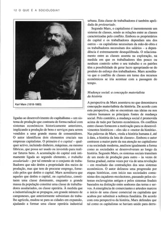 l2O OUEEASOCIOL O G I A?

urbanâ. Esta classe de tuabalhadoresé também aoelidada de proletaríado .
Segundo Marl(, o capitalismo é inerentemente um
sistemade classes,
sendo as relaçõesentre as classes
caracterizadas pelo conflito. Embora os proprietiários
do capital e os trabalhadores dependam uns dos
outÍos - os capitalistas necessitam da mão-de-obra e
os trabalhadoÍes necessitam dos salários - a dependência é exúemamente desequilibradâ. O relacionamento entre as classes assenta na exploração, na
medida em que os trabalhadoÍes têm pouco ou
nenhum controlo sobre o seu trabalho e os patrões
têm a possibilidade de gerar lucro apÍopriando-se do
produto do esforço dos trabalhadores. Marx acreditava que o conflito de classes em tomo dos recuÍsos
económicos se iria acentuâr com a passagem do
tempo.
Mudança social: a concepção materiaüskt
da história
A perspectiva de Marx assentavano que denominava
concepçãomaterialista da história. De acordocom
esta perspectiva, não se enconham nas ideias ou nos
valores humanos as principais fontes de mudança
ligadas ao desenvolvimento capitalismo - um sis- social. Pelo contri4rio, a mudança social é promovida
do
tema de produção que contuastade forma radical com
acima de tudo poÍ factores económicos. Os conflitos
sistemas económicos historicamente anteriores, entre classesfornecem a motivação para os desenvolimplicando a produçàode bense serviçospaÍa serem vimentos históricos- eles são o <motor da histório.
vendidos a uma gnnde massa de consumidores, Nas palavras de Marx, <toda a história humaÍa ê, a|é
O autor identificou dois elementos cruciais nas à data, a história da luta de classes>.
Embora o autoÍ
empresas capitalistas. O primeiÍo é o capital - qtJal- centrassea maior parte da sua atenção no capitalismo
quer activo. incluindo dinheiro. máquinas.ou mesmo e na sociedade modema, analisou igualmente a forma
fábricas,que possaser usadoou investido para reali- çomo as sociedades se desenvolveram ao longo da
zar frrturos bens. A acumulaçãodo capital está intihistória. SegundoMarx, os sistemassociaisÍansitaÍn
mamente ligada ao segundo elemento, o trabalho
de um modo de produção para outro - às vezes de
assalariodo - poÍ tal entende-se o conjunto de tabaforma gradual , outras vezes por via de uma revolução
lhadores que não detém a propriedade dos meios de - em Íesultado das conhadições dos seus sistemas
produção, mas que tem de procurar emprego, fomeeconómicos. O aulor delineou uma progressãopor
cido pelos que detêm o capital. Marx acreditava que etapas históricas, com início nas sociedades
comuaqueles que detêm o capital, ou capitalistas, constìpassando
pelos sisnistasdos caçadores-recolectores,
tuem uma classe dominante, enquanto a grande temas esclavagistas
antigos e pelos sistemasfeudais
massada população constitui uma classe de trabalhabaseadosna distinção entre senhores das teÌras e seÍdores assalariados. classeoperária.A medida que vos . A emergência de comerciantes e aÍesãos marcou
ou
a industrialização se propagou, um grande número de
o início de uma classe comercial ou capitalista que
camponeses, que anteriormente subsisüam do trabaacabou por substituir a nobreza fundiiíria. De acordo
lho agícola, mudou-separa as cidadesem expansão, com estâ perspectiva da história, Marx defendeu que
aiudando a formar uma classe oDerária industrial
tal como os capitalistas se haviam unido para derru(Í818-1883)
KarlMarx

 