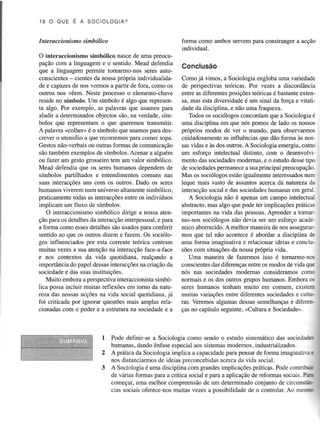 lS O O UE E A S OC IO L OGIA ?

forma como ambos servempara constrangera acção
individual.

I n t erac cionism o sin bóli co
O interaccionismo simbólico nascede uma preocupação com a linguagem e o sentido. Mead defendia
que a linguagem permite tornarmo-nos seres autoconscientes cientes da nossaprópria individualidade e capazes nos vermos a partir de fora, como os
de
outros nos vêem. Neste processoo elemento-chave
reside no símbolo. Um símbolo é aÌgo que representa algo. Por exemplo, as palavras que usamos para
aludir a determinadosobjectos são, na verdade,símbolos que representamo que queremos tlansmitrr.
A palavra <colheD é o símbolo que usamospara descrever o utgnsílio a que ÍecotÏemosPaÌacomer sopa.
Gestosnão-verbaisou outrasformas de comunicação
são tambémexemplos de símbolos.Acenar a alguém
ou fazer um gesto grosseirotem um valor simbólico.
Mead defendia que os sereshumanos dependemde
símbolos panilhados e entendimentoscomuns nas
suas intencções uns com os outrcs. Dado os seres
humanosviverem num universoaÌtamente
simbólico.
praticamentetodas as interacções
entre os indivíduos
impÌicam um fluxo de símbolos.
O interaccionismosimbólico dirige a nossa aten
e
ção paÍa os detalhesda interacçãointerpessoal, para
detalhessãousadospara conferir
a forma como esses
sentido ao que os outros dizem e fazem. Os sociólogos influenciados por esta corrente teórica centram
muitas vezesa sua atençãona interacçãoface-a-face
e nos contextos da vida quotidiana, realçando a
importânciado papel dessas
inteÍacções criaçãoda
na
sociedadee das suasinstituiçôes.
Muito emboraa perspectivaintemccionistasimbólica possaincluir muitas reflexõesem tomo da natureza das nossasacçõesna vida social quotidiana,já
foi criticada por ignorar questõesmais amplas relacionadascom o poder e a estruturana sociedadee a

Conclusão
Como já vimos, a Sociologia engloba uma variedad€
de perspectivasteóricas. Por vezes a discordância
entre as diferentesposiçõesteóricasé bastante
extené
sa,mas estadiversidade um sinalda força e vitalidade da disciplina, e não uma fraqueza.
Todosos sociólogosconcordamque a Sociologiaé
uma disciplina em que nós pomos de lado os nossos
próprios modos de ver o mundo, para observarmos
cuidadÕsamente influênciasque dão forma às nosas
sasvidas e às dos outros.A Sociologiaemergiu,como
um esforço intelectual distinto, com o desenvolvimentÕdas sociedades
modemas,e o estudodessetipo
permanece suaprincipal preocupação.
a
de sociedades
num
Mas os sociólogosestãoigualmenteinteressados
leque mais vasto de assuntosacerca da naturezada
interacçãosocial e das sociedades
humanasem geral.
A Sociologia não é apenasum campo intelectual
abstracto,mas algo que pode ter implicaçõesprática.
importantesna vida das pessoas.
Aprender a tomarmo-nos sociólogos não devia ser um esforço académico aborrecido. melhor maneirade nos assegurarA
mos que tal não aconteceé abordar a disciplina de
uma forma imaginativa e relacionar ideias e concluprópriavida.
da
sõescom situações nossa
Uma maneira de fazerrnos isso é tornarmo-nca
entre os modos de vida qu.
conscientes diferenças
das
sociedadesmodemas consideramosconrnós nas
normais e os dos outros grupos humanos.Embora t-'
seres humanostenham muito em comum. exislc=
muitas variaçõesentre difercntessociedades cuÌr-e
ras. Veremosalgumasdessassemelhanças difere:e
ças no capítulo seguinte,(Cultura e Soci€dade>.

Pode deÍlnir-se a Sociologia como sendo o estudo sistemático das socieda,=:
humanas,dando ênfaseespecialaos sistemasmodernos,industdalizados.
A prática da Sociologia implica a capacidade
para pensarde forma imaginanr= :
distanciarmosde ideiaspreconcebidas
nos
acercada vida social.
A Sociologiaé uma disciplina com grandesimplicaçõespráticas.Podecontnr-jr
de várias formas para a crítica social e para a aplicaçãode reformassociais.Pia
começar,uma melhor compreensão um determinadoconjunto de circuns--ode
cias sociais oferece-nosmuitas vezesa possibilidadede o controlar.Ao m:.=r

 