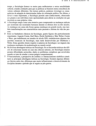 O QU E E A S O C I O L O G I A ? 1 9
tempo, a Sociologia fornece os meios para melhoralmos a nossa sensibilidade
cultuml, criando condiçõespara que as políticas se baseiemnuma consciênciade
valores cultuÍais diferentes.Em termos práticos, podemos investigar as consequênciasda adopçãode determinadas
liúas de orientaçãopolítica. Por último, e
talvez o mais importante, a Sociologia permite auto-conhecimento,
oferecendo
aos gmpos e aos indivíduos mais oportunidades pam alterar as condições em que
decorremas suaspróprias vidas.
- Sociologia surgiu como uma tentativa para compreender as mudanças radicais
que ocorreram nas sociedades
humanasdurante os últimos dois ou três séculos.
mudançasem causanão foram apenasmudançasem graadeescala,mas tam-As
bém trânsformações nas caracteísticas mais pessoais e íntimas da vida das pessoas.
Enne os fundadoresclássicosda Sociologia, quatÍo figuras são particulamÌente
importaÍìtes:
Auguste Comte, Karl Marx, Émile Durkheim e Max Weber.Comte
e Marx, que trabalharam em meados do século XIX, estabeleceram algumas das
questõesessenciaisda Sociologia, mais tarde desenvolvidaspor Durkheim e
Web€r. Estas questões dizem respeito à natureza da Sociologia e ao impacto das
mudanças resultantes da modernização no mundo social.
Há diversasabordagens
teóricasem Sociologia.Se as discussões
teóricassãodifíceis de solucionarmesmo no caso das ciênciasnaturais,em Sociologia estamos
perante dificuldades acrescidas, dados os problemas complexos que envolvidos
quando se trata de estudar o nosso próprio comportamento,
O funcionalismo,a perspectivado conflito e o interaccionismosimbólico constituem as principais abordagens
teóricasna Sociologia.Existem algumasdiferenças básicas entre elas, diferenças que muito influenciaram o desenvolvimento da
disciplina duranteo período que se seguiu ao pós-guena.

 