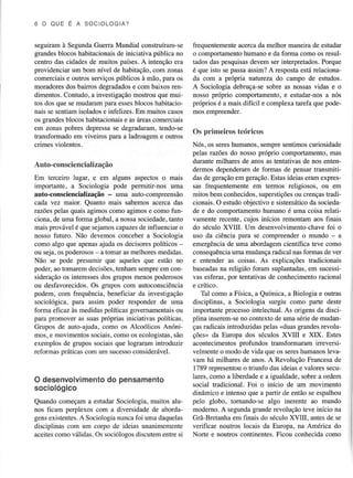 6 OO UE E A S O CI O L OGIA ?

seguiram à SegundaGuerra Mundial construíram-se
grandesblocos habitacionaisde iniciativa pública no
centro das cidades de muitos países.A intenção era
providenciar um bom nível de habitação,com zonas
comerciaise outros serviçospúblicos à mão, para os
moradoresdos bainos degradados com baixos rene
dimentos.Contudo, a investigaçãomostrou que muitos dos que se mudarampara esses
blocos habitacionais se sentiamisoladose infelizes.Em muitos casos
os grandes
e
blocoshabitacionais as úeas comerciais
em zonas pobres depressase degÍadaram,tendo-se
üansformado em viveiros para a ladroageme outros
crimes vioÌentos.

frequentemente
acercada meÌhor maneirade estudar
o comportamentohumano e da forma como os resultados das pesquisas
devem ser interpretados.
Porque
é que isto se passaassim?A resposta€stá relacionada com a própria natureza do campo de estudos,
A Sociologia debruça-sesobre as nossasvidas e o
nosso próprio comportamento,e estudar-nosa nós
próprios é a mais difícil e complexa tarefa que podemos empreender.

Os primeiros teóricos

Nós, os sereshumanos,sempresentimoscuriosidade
pelas razões do nosso próprio comportamento,mas
durante milhares de anos as tentativasde nos entenAuto-consciencialização
dermos dependeramde formas de pensar lransmitiEm terceiro lugar, e em alguns aspectos o mais das de gemçãoem geração.Estasideiaseram expresimpofiante, a Sociologia pode permitir-nos uma sas frequentemente em termos religiosos, ou em
auto-consciencialização - uma auto-compreensão mitos bem conhecidos,superstições crençastuadiou
cada vez maior. Quanto mais sabemos acerca das cionais. O estudoobjectivo e sistemáticoda sociedarazôespelas quais agimos como agimos e como funde e do comportamentohumano é uma coisa relaticiona, de uma forma global, a nossasociedade,
tanto vamente recente, cujos inícios remontam aos finais
mais provável é que sejamoscapazes influenciar o
de
do século XVIIL Um desenvolvimento-chave o
foi
nosso futuro. Não devemos conceber a SocioÌogia uso da ciência para se compreendero mundo - a
como algo que apenasajuda os decisoÍespoìíticos emergênciade uma abordagemcientífica teve como
uma mudançaradical nasformas de ver
ou seja,os poderosos a tomar as melhoresmedidas. consequência
Não se pode presumir que aqueles que estão no e entender as coisas. As expÌicações tradicionais
poder,ao tomaremdecisões,
tenham sempreem con- baseadas religião foram suplântadas, sucessina
em
dos grupos menos poderosos vas esferas,por tentativasde conhecimentoracional
sideraçãoos interesses
ou desfavorecidos.Os grupos com autoconsciência e crítico.
podem, com frequência, beneficiar da investigação
Tal como a Física, a Química, a Biologia e outras
sociológica, para assim poder responder de uma disciplinas, a Sociologia surgiu como parte deste
forma eficaz às medidaspolíticas govemamentais
importante processointeÌectual.As origens da disciou
para promover as suas próprias iniciativas poÌíticas. pìina inserem-se contexto de uma sériede mudanno
Grupos de auto-ajuda, como os AÌcoólicos Anóniradicais introduzidaspelas <duasgrandesrevoluças
mos, e movimentos sociais,como os ecologistas,
são ções> da Europa dos séculos XVIII e XIX. Estes
exemplos de grupos sociais que lograram introduzir acontecimentosprofundos transformaram irreversiconsiderável.
velmenteo modo de vida que os sereshumanoslevareformas práticascom um sucesso
vam há milhares de anos.A Revolução Francesade
o
1789 representou triunfo das ideias e valores seculares, como a liberdadee a igualdade,sobre a ordem
O desenvolvimento pensamento
do
social tradicional. Foi o início de um movimento
sociológico
dinâmico e iatenso que a partir de então se espalhou
Quando começam a estudar Sociologia, muitos alu- pelo globo, tornando-se algo inerente ao mundo
nos ficam perplexos com a diversidade de aborda- moderno.A segundagranderevolução teve início na
gens existentes. Sociologianunca foi uma daquelas Grã-Bretanhaem finais do século XVIII, antesde se
A
disciplinas com um corpo de ideias unanimemente verificar noutros locais da Europa, na América do
aceitescomo válidas.Os sociólososdiscutementre si
Norte e noutros continentes.Ficou conhecidacomo

 