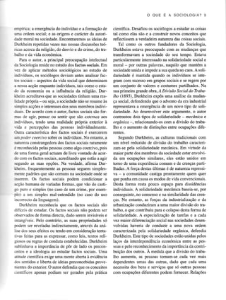 O OU E É A S OC IOLOGIA ?9

€mpírica; a emeÍgência do indivíduo e a formação de
üma ordem social; e as origens e carácter da autoridade moral na sociedade. Encontraremos as ideias de
Dütheim repetidasvezesnas nossasdiscussões
teóricas acerca da religião, do desvio e do crime, do trabalho e da vida económica.
Para o autor, a principal preocupação intelectual
da Sociologiaresideno estudodos factos sociâis.Em
iÈz de aplicar métodos sociológicos ao estudo de
indiíduos, os sociólogos deviam antes analisar facros sociais - aspectos da vida social que determinam
a tro,ssa
acção enquanto indivíduos, tais como o estado da economia ou a influência da religião. Durifuin acreditava que as sociedadestinham uma leaIitâde pópria - ou seja, a sociedade não se resume às
siryles acções e interesses dos seus membros indivi.foais- De acordo com o autor, factos sociais são forEâs de agir, pensar ou sentir que sáo externqs aos
iudiríduos, tendo uma realidade própria exterior à
rida e percepções das pessoas individualmente.
fua
caracteística dos factos sociais é exercerem
w poder coercivo sobre os indivíduos . No entanto, a
&rureza consÍangedora dos factos sociais raramente
é rÈcoúecida pelaspessoas
como algo coercivo.pois
è uma forma geral actuam de livre vontade de acordo com os factos sociais, acÍeditando que estão a agir
segundo as suas opções. Na verdade, afirma DuriàÈim- frequentemente as pessoas seguem simplesnote padrões que são comuns na sociedade onde se
mserem. Os factos sociais podem condicionar a
rìao humana de variadas formas, que vão do castis Flro e simples(no casode um crime. por exemCot a üm simples mal-entendido (no caso do uso
n'orrecÌo da linguagem).
Durkleim reconhecia que os factos sociais são
iifictis de estudar. Os factos sociais não podem ser
$sen'ados de forma directa, dado serem invisíveis e
dangíveis. Pelo contriário,as suas propriedadessó
rdem ser reveladas indirectamente, através da aná:se dos seusefeitos ou tendo em consideÍação
tentaras feitas para as expressar,como leis, textos religiosos ou regras de conduta estabelecidas. Durkheim
qblinhava a importância de pôr de lado os preconÈftos e a ideologia ao estudar factos sociais. Uma
rirude científica exige uma mente aberta à evidência
jG sentidose liberta de ideias preconcebidas
provetrIetrÍesdo exterior. O autor defendia que os conceitos
,-€ntíficos apenas podiam ser gerâdos pelâ prática

científica. Desafiou os sociólogos a estudar as coisas
tal como elas são e a consüuÍ novos conceitosque
reflectissem a verdadeira natureza das coisas sociais.
Tal como os outros fundadores da Sociologia,
Durkheim estava preocupado com as mudanças que
transformavam a sociedade do seu tempo. Estava
particularmente interessado na solidariedade social e
moral - por ouhas palavras, naquilo que mantém a
sociedade
unida e impede a suaquedano caos.A solidariedade é mantida quando os indivíduos se integram com sucessoem gÍupos socrals e se regem por
um conjunto de valores e costumes partilhados. Na
sua primeira grande obra, A DivísAo Socíal do Trabalfto (1893), Durkheim expôs uma análise da mudança social, defendendo que o advento da era industrial
representava a emergência de um novo tipo de solidariedade. Ao desenvolver este argumento, o autoÍ
contrastou dois tipos de solidariedade - rnecônica e
orgânica - , relacionando-os com a divisão do trabalho e o aumento de distinções entre ocupações diferentes.
Segundo Durkheim, as culturas tradicionais com
um nível reduzido de divisão do ftabalho caÌâcterizam-se pela solidariedade mecAnica. Em virtude da
maioÍ parte dos membros da sociedade estar envolvida em ocupações similares, eles estão unidos em
tomo de uma experiência comum e de crenças partilhadas. A força destas últimas é de natureza rcpressivâ - a comunidade castiga prontaÍnente quem quer
que ponha em causa os modos de vida convencionais .
Desta forma Íesta pouco espaço para dissidências
por
individuais. A solidariedademecânicabaseia-se,
das crenconseguinte, consensoe na similaridade
no
ças, No entanto, as forças da industrializaçãoe da
urbanização conduziram a uma maior divisão do trabalho , o que contribuiu para o colapso desta forma de
solidariedade. A especialização de tarefas e a cada
vez maior diferenciaçãosocial nas sociedades
desenvolvidas haveria de conduzir a uma nova ordem
caÌacterizada pela solidariedade orgânica, defendia
Durkheim. Este tipo de sociedades
estãounidaspelos
laços da interdependência económica entre as pessoase pelo reconhecimento impoÍância da contrida
buição dos outros. A medida que a divisão do tÌabalho aumenta, as pessoastomam-se cada vez mais
dependentesumas das outras, dado que cada uma
necessitados bens e serviços que só ouhas pessoas
com ocupações diferentes podem fomecer. Relações

 