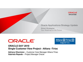 ORACLE DAY 2010
Single Customer View Project - Allianz -Tiriac
Adriana Ohanisian – Customer Care Manager Allianz-Tiriac
Gabriela Repede – Project Manager Oracle
 