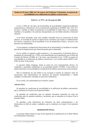 Orden de 25 mayo 2004, de 5 de marzo, del Gobierno Valenciano, en materia de accesibilidad en la edificación de pública
concurrencia
D.O.G.V., nº 4771, de 9 de junio de 2004 Página nº 1
Orden de 25 mayo 2004, de 5 de marzo, del Gobierno Valenciano, en materia de
accesibilidad en la edificación de pública concurrencia.
D.O.G.V., nº 4771, de 9 de junio de 2004
La Ley 1/1998, de 5 de mayo, de la Generalitat, de Accesibilidad y Supresión de Barreras
Arquitectónicas, Urbanísticas y de la Comunicación -publicada en el DOGV núm. 3237, de 7
de mayo- centraba su objeto en garantizar la accesibilidad al medio físico, en condiciones
tendentes a la igualdad, a las personas discapacitadas con movilidad reducida o limitación
sensorial.
A tal efecto articulaba, entre otras medidas orientadas hacia la consecución de dicho
objetivo, la necesidad de promover disposiciones normativas que fijaran el establecimiento
de criterios y requisitos a fin de posibilitar el uso de instalaciones, bienes y servicios a las
personas con discapacidad.
A este propósito, la disposición final primera de la mencionada Ley facultaba al conseller
para dictar las disposiciones que fueran necesarias para su desarrollo.
En ese sentido, el segundo escalón normativo y, en consecuencia, el desarrollo directo e
inmediato de la precitada Ley 1/1998, se ha materializado con la aprobación, por el Pleno del
Consell, del Decreto 39/2004, de 5 de marzo, que desarrolla la Ley 1/1998 en materia de
accesibilidad en la edificación de pública concurrencia y en el medio urbano (DOGV núm.
4709, de fecha 10 de marzo).
La presente Orden despliega, desde un punto de vista eminentemente técnico, los
contenidos y postulados establecidos en el comentado Decreto 39/2004, si bien enfoca su
ámbito funcional a la accesibilidad en la edificación de pública concurrencia exclusivamente.
Para la tramitación de esta Orden se ha evacuado el trámite de audiencia entre las
asociaciones más representativas de colectivos de personas discapacitadas, y demás
entidades o instituciones vinculadas al sector de la edificación.
En su virtud, y de conformidad con lo anterior, ordeno:
Artículo Único.
Se aprueban las condiciones de accesibilidad en la edificación de pública concurrencia,
que se contienen en el anexo I de la presente Orden.
Se aprueban las condiciones para los aparatos elevadores especiales así como las
condiciones para los aparatos sanitarios y accesorios, que se contienen en el anexo II de la
presente Orden.
Se aprueban, como información de referencia, los datos antropométricos y las
dimensiones de sillas de ruedas y andadores, que se contienen en el anejo 3 de la presente
Orden.
DISPOSICIÓN FINAL.
La presente Orden entrará en vigor al día siguiente de su publicación en el «Diari Oficial
de la Generalitat Valenciana».
 