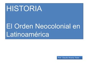 Prof. Claudio Alvarez Terán
HISTORIA
El Orden Neocolonial en
Latinoamérica
 