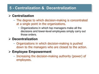 5 - Centralization & Decentralization
 Centralization
– The degree to which decision-making is concentrated
at a single point in the organizations.
• Organizations in which top managers make all the
decisions and lower-level employees simply carry out
those orders.
 Decentralization
– Organizations in which decision-making is pushed
down to the managers who are closest to the action.
 Employee Empowerment
– Increasing the decision-making authority (power) of
employees.
 