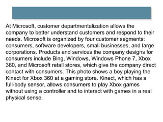 At Microsoft, customer departmentalization allows the
company to better understand customers and respond to their
needs. Microsoft is organized by four customer segments:
consumers, software developers, small businesses, and large
corporations. Products and services the company designs for
consumers include Bing, Windows, Windows Phone 7, Xbox
360, and Microsoft retail stores, which give the company direct
contact with consumers. This photo shows a boy playing the
Kinect for Xbox 360 at a gaming store. Kinect, which has a
full-body sensor, allows consumers to play Xbox games
without using a controller and to interact with games in a real
physical sense.
 