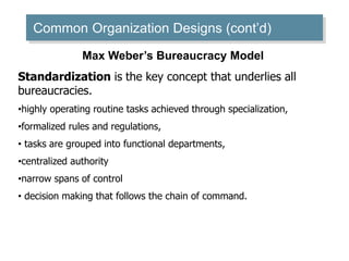 Common Organization Designs (cont’d)
Max Weber’s Bureaucracy Model
Standardization is the key concept that underlies all
bureaucracies.
•highly operating routine tasks achieved through specialization,
•formalized rules and regulations,
• tasks are grouped into functional departments,
•centralized authority
•narrow spans of control
• decision making that follows the chain of command.
 