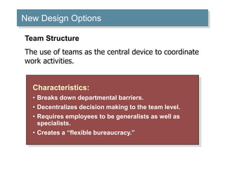 New Design Options
Characteristics:
• Breaks down departmental barriers.
• Decentralizes decision making to the team level.
• Requires employees to be generalists as well as
specialists.
• Creates a “flexible bureaucracy.”
Team Structure
The use of teams as the central device to coordinate
work activities.
 