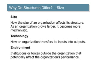 Why Do Structures Differ? – Size
Size
How the size of an organization affects its structure.
As an organization grows larger, it becomes more
mechanistic.
Technology
How an organization transfers its inputs into outputs.
Environment
Institutions or forces outside the organization that
potentially affect the organization’s performance.
 