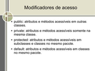 Modificadores de acesso

●   public: atributos e métodos acessíveis em outras
    classes.
●   private: atributos e métodos acessíveis somente na
    mesma classe.
●   protected: atributos e métodos acessíveis em
    subclasses e classes no mesmo pacote.
●   default: atributos e métodos acessíveis em classes
    no mesmo pacote.
 