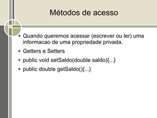 Métodos de acesso

●   Quando queremos acessar (escrever ou ler) uma
    informacao de uma propriedade privada.
●   Getters e Setters
●   public void setSaldo(double saldo){...}
●   public double getSaldo(){...}
 