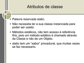Atributos de classe

●   Palavra reservada static.
●   Não necessita ter a sua classe instanciada para
    poder ser usado.
●   Métodos estáticos, não tem acesso à referência
    this, pois um método estático é chamado através
    da Classe e não de um Objeto.
●   static tem um “sabor” procedural, que muitas vezes
    se faz necessario.
 