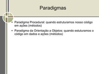 Paradigmas

●   Paradigma Procedural: quando estruturamos nosso código
    em ações (métodos)
●   Paradigma da Orientação a Objetos: quando estuturamos o
    código em dados e ações (métodos)
 
