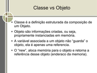 Classe vs Objeto

●   Classe é a definição estruturada da composição de
    um Objeto.
●   Objeto são informações criadas, ou seja,
    propriamente instanciadas em memória.
●   A variável associada a um objeto não “guarda” o
    objeto, ela é apenas uma referencia.
●   O “new”, aloca memória para o objeto e retorna a
    referência desse objeto (enderaco da memoria).
 