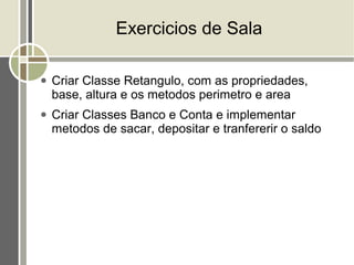 Exercicios de Sala

●   Criar Classe Retangulo, com as propriedades,
    base, altura e os metodos perimetro e area
●   Criar Classes Banco e Conta e implementar
    metodos de sacar, depositar e tranfererir o saldo
 