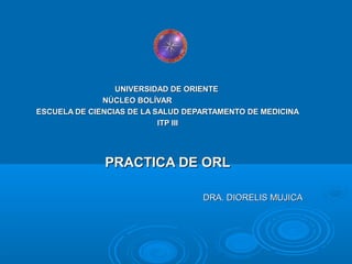 UNIVERSIDAD DE ORIENTE
              NÚCLEO BOLÍVAR
ESCUELA DE CIENCIAS DE LA SALUD DEPARTAMENTO DE MEDICINA
                           ITP III




              PRACTICA DE ORL

                                   DRA. DIORELIS MUJICA
 