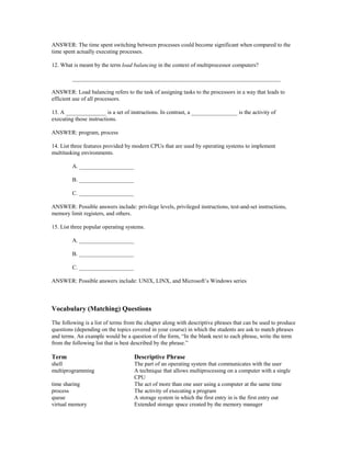 ANSWER: The time spent switching between processes could become significant when compared to the
time spent actually executing processes.
12. What is meant by the term load balancing in the context of multiprocessor computers?
________________________________________________________________________
ANSWER: Load balancing refers to the task of assigning tasks to the processors in a way that leads to
efficient use of all processors.
13. A ______________ is a set of instructions. In contrast, a ________________ is the activity of
executing those instructions.
ANSWER: program, process
14. List three features provided by modern CPUs that are used by operating systems to implement
multitasking environments.
A. ___________________
B. ___________________
C. ___________________
ANSWER: Possible answers include: privilege levels, privileged instructions, test-and-set instructions,
memory limit registers, and others.
15. List three popular operating systems.
A. ___________________
B. ___________________
C. ___________________
ANSWER: Possible answers include: UNIX, LINX, and Microsoft’s Windows series
Vocabulary (Matching) Questions
The following is a list of terms from the chapter along with descriptive phrases that can be used to produce
questions (depending on the topics covered in your course) in which the students are ask to match phrases
and terms. An example would be a question of the form, “In the blank next to each phrase, write the term
from the following list that is best described by the phrase.”
Term Descriptive Phrase
shell The part of an operating system that communicates with the user
multiprogramming A technique that allows multiprocessing on a computer with a single
CPU
time sharing The act of more than one user using a computer at the same time
process The activity of executing a program
queue A storage system in which the first entry in is the first entry out
virtual memory Extended storage space created by the memory manager
 