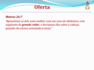 Mateus 26:7
“Aproximou-se dele uma mulher com um vaso de alabastro, com
ungüento de grande valor, e derramou-lho sobre a cabeça,
quando ele estava assentado à mesa.”
10
 