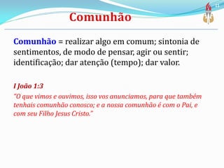 Comunhão = realizar algo em comum; sintonia de
sentimentos, de modo de pensar, agir ou sentir;
identificação; dar atenção (tempo); dar valor.
I João 1:3
“O que vimos e ouvimos, isso vos anunciamos, para que também
tenhais comunhão conosco; e a nossa comunhão é com o Pai, e
com seu Filho Jesus Cristo.”
11
 