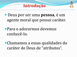  Deus por ser uma pessoa, é um
agente moral que possui caráter.
Para o adorarmos devemos
conhecê-lo.
Chamamos a essas qualidades do
caráter de Deus de “atributos”.
12
 